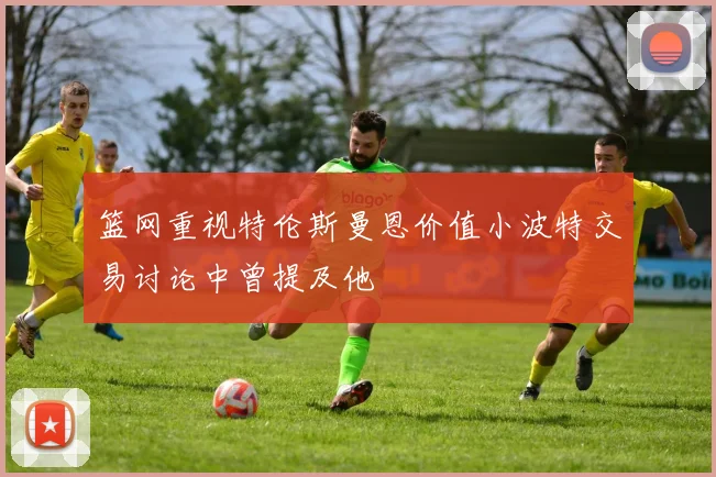 篮网重视特伦斯曼恩价值小波特交易讨论中曾提及他