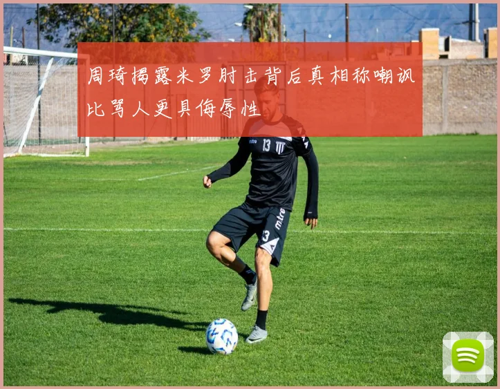 周琦揭露米罗肘击背后真相称嘲讽比骂人更具侮辱性