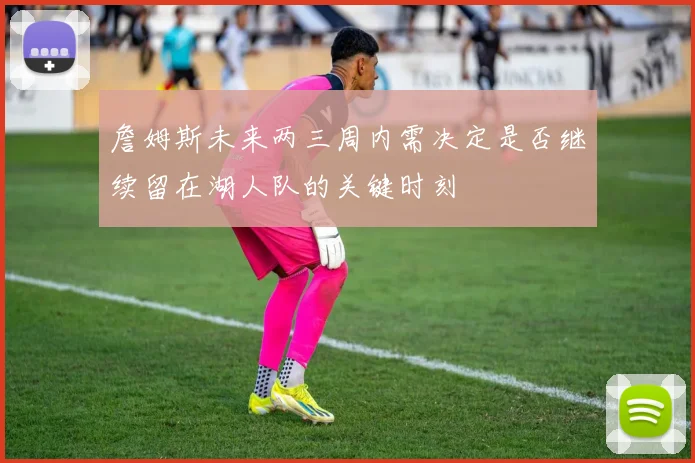 詹姆斯未来两三周内需决定是否继续留在湖人队的关键时刻