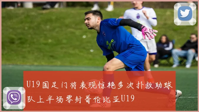 U19国足门将表现惊艳多次扑救助球队上半场零封哥伦比亚U19