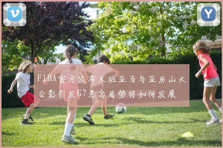 FIBA官方发布文班亚马与亚历山大合影引发G7悬念局势将如何发展