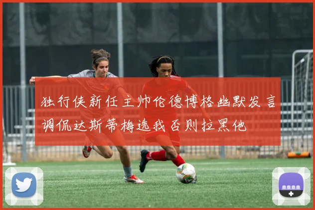 独行侠新任主帅伦德博格幽默发言调侃达斯蒂梅选我否则拉黑他