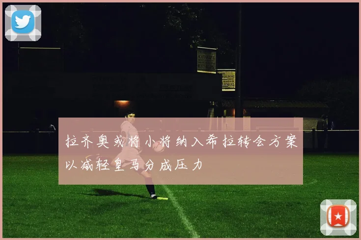 拉齐奥或将小将纳入希拉转会方案以减轻皇马分成压力