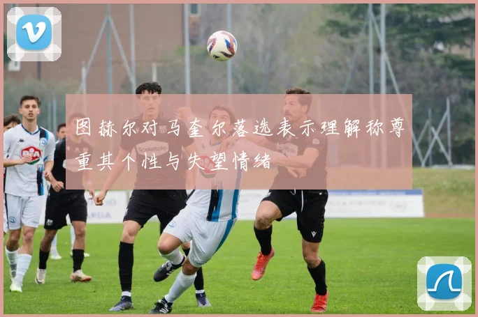 图赫尔对马奎尔落选表示理解称尊重其个性与失望情绪