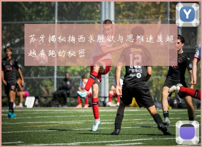 苏牙揭秘梅西求胜欲与思维速度超越奔跑的秘密