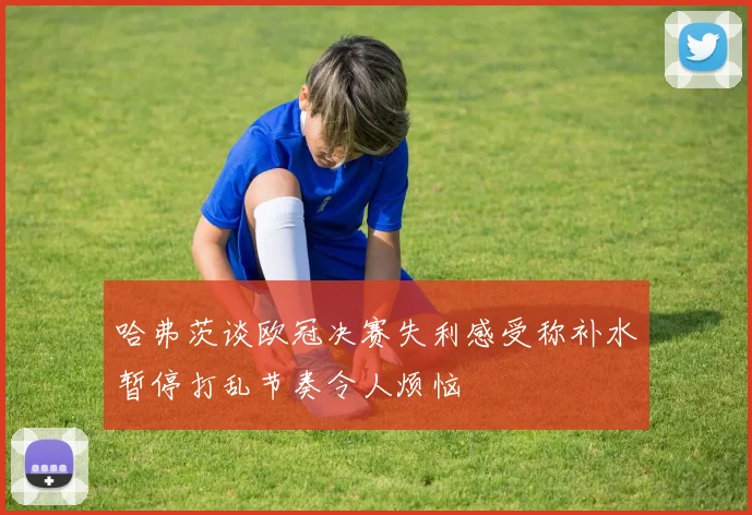 哈弗茨谈欧冠决赛失利感受称补水暂停打乱节奏令人烦恼