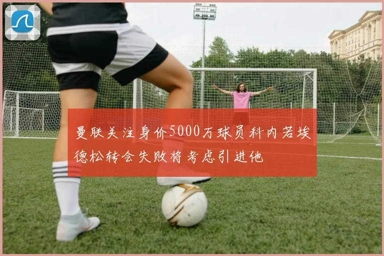 曼联关注身价5000万球员科内若埃德松转会失败将考虑引进他