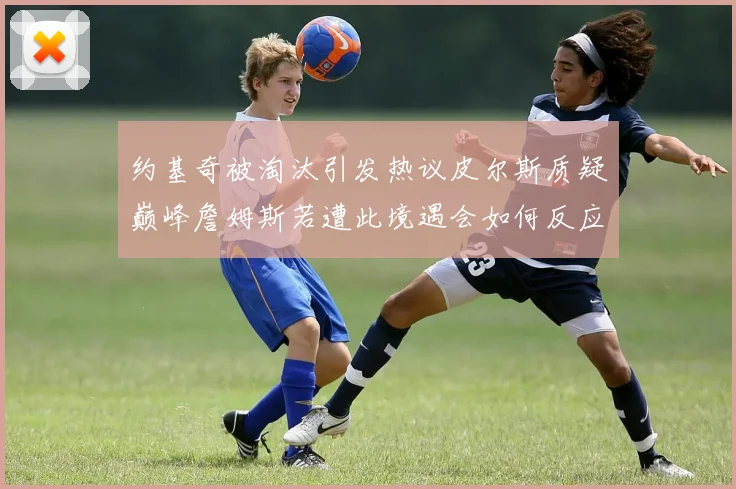约基奇被淘汰引发热议皮尔斯质疑巅峰詹姆斯若遭此境遇会如何反应
