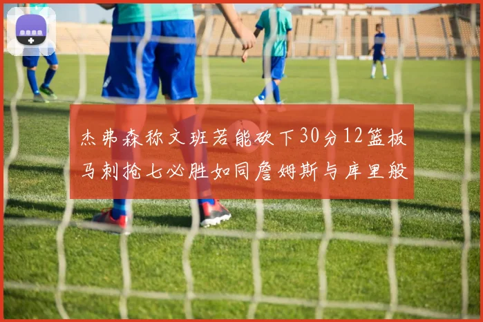 杰弗森称文班若能砍下30分12篮板马刺抢七必胜如同詹姆斯与库里般出色