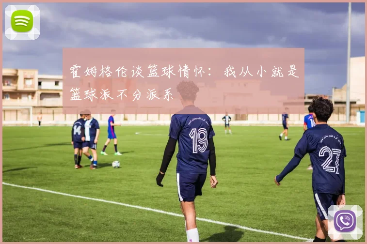 霍姆格伦谈篮球情怀：我从小就是篮球派不分派系