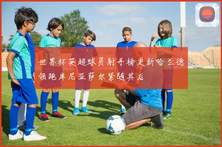 世界杯英超球员射手榜更新哈兰德领跑库尼亚萨尔紧随其后