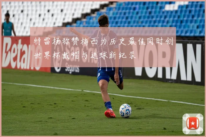 特雷杨称赞梅西为历史最佳同时创世界杯戴帽与进球新纪录