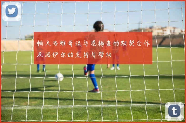 帕夫洛维奇谈与恩梅查的默契合作及诺伊尔的支持与帮助