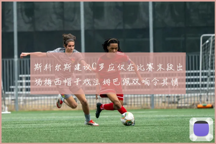 斯科尔斯建议C罗应仅在比赛末段出场梅西帽子戏法姆巴佩双响令其愤怒