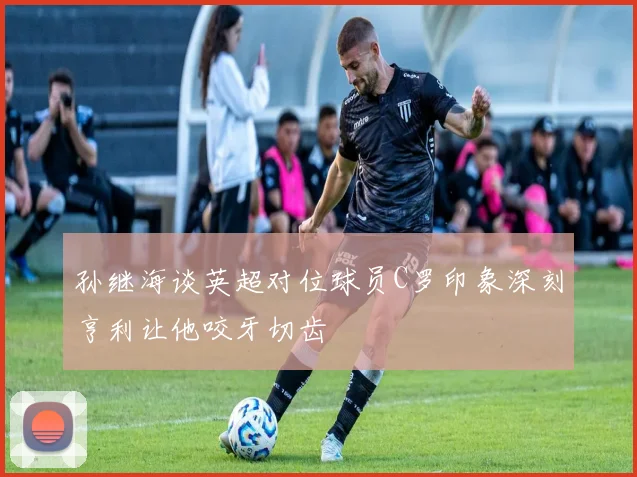 孙继海谈英超对位球员C罗印象深刻亨利让他咬牙切齿