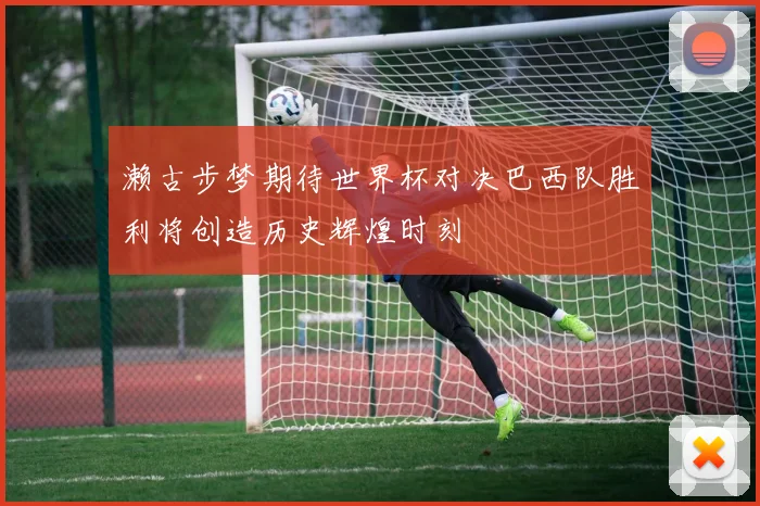 濑古步梦期待世界杯对决巴西队胜利将创造历史辉煌时刻