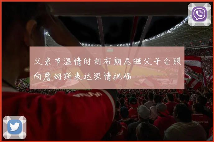 父亲节温情时刻布朗尼晒父子合照向詹姆斯表达深情祝福