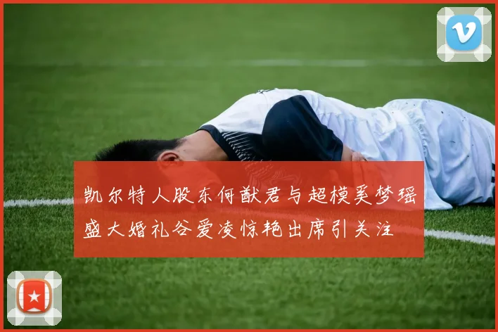 凯尔特人股东何猷君与超模奚梦瑶盛大婚礼谷爱凌惊艳出席引关注