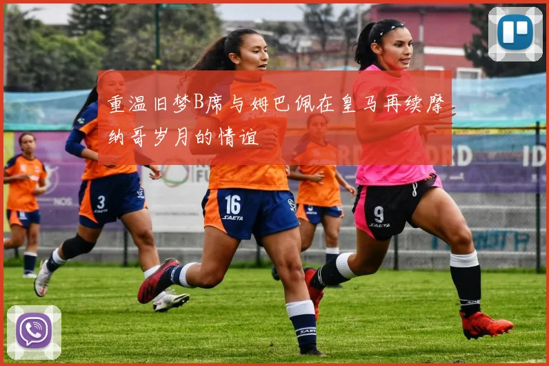重温旧梦B席与姆巴佩在皇马再续摩纳哥岁月的情谊