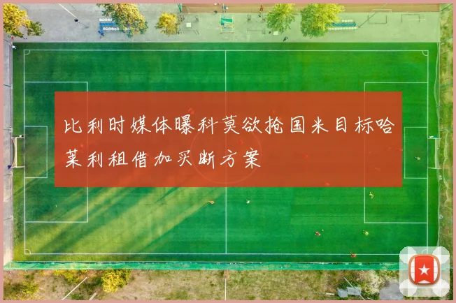 比利时媒体曝科莫欲抢国米目标哈莱利租借加买断方案