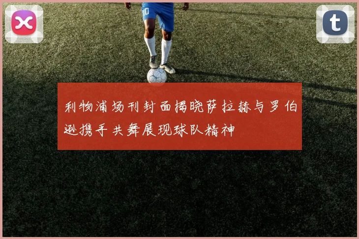 利物浦场刊封面揭晓萨拉赫与罗伯逊携手共舞展现球队精神