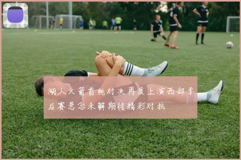 湖人火箭首轮对决再度上演西部季后赛悬念未解期待精彩对抗