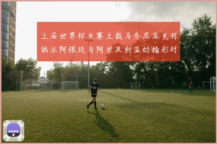 上届世界杯决赛主裁马齐尼亚克将执法阿根廷与阿尔及利亚的精彩对决