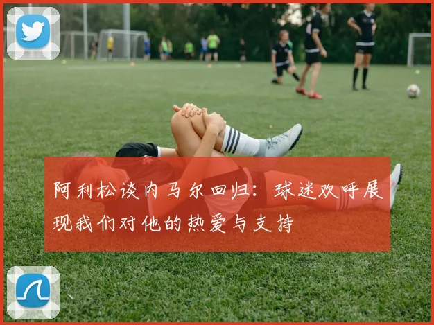 阿利松谈内马尔回归：球迷欢呼展现我们对他的热爱与支持