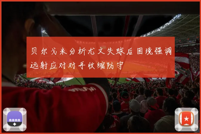 贝尔戈米分析尤文失球后困境强调远射应对对手收缩防守
